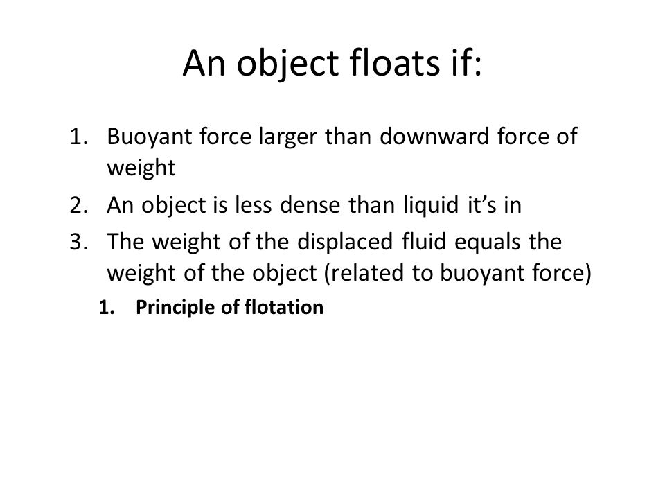An object floats if: 1.Buoyant force larger than downward force of weight 2.An object is less dense than liquid it’s in 3.The weight of the displaced fluid equals the weight of the object (related to buoyant force) 1.Principle of flotation
