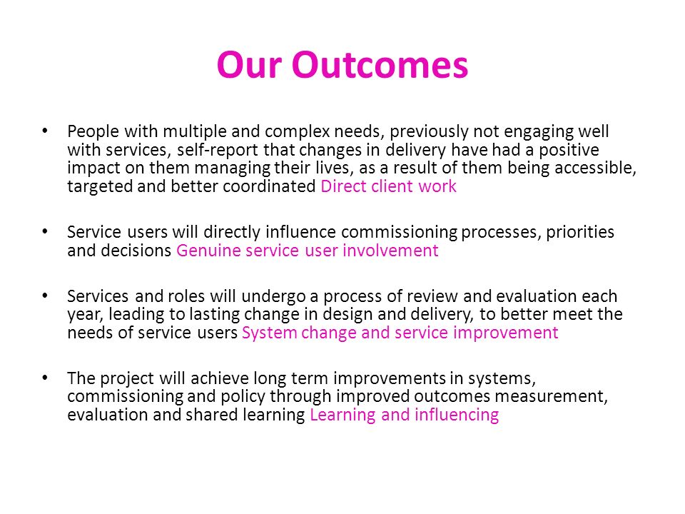 Our Outcomes People with multiple and complex needs, previously not engaging well with services, self-report that changes in delivery have had a positive impact on them managing their lives, as a result of them being accessible, targeted and better coordinated Direct client work Service users will directly influence commissioning processes, priorities and decisions Genuine service user involvement Services and roles will undergo a process of review and evaluation each year, leading to lasting change in design and delivery, to better meet the needs of service users System change and service improvement The project will achieve long term improvements in systems, commissioning and policy through improved outcomes measurement, evaluation and shared learning Learning and influencing