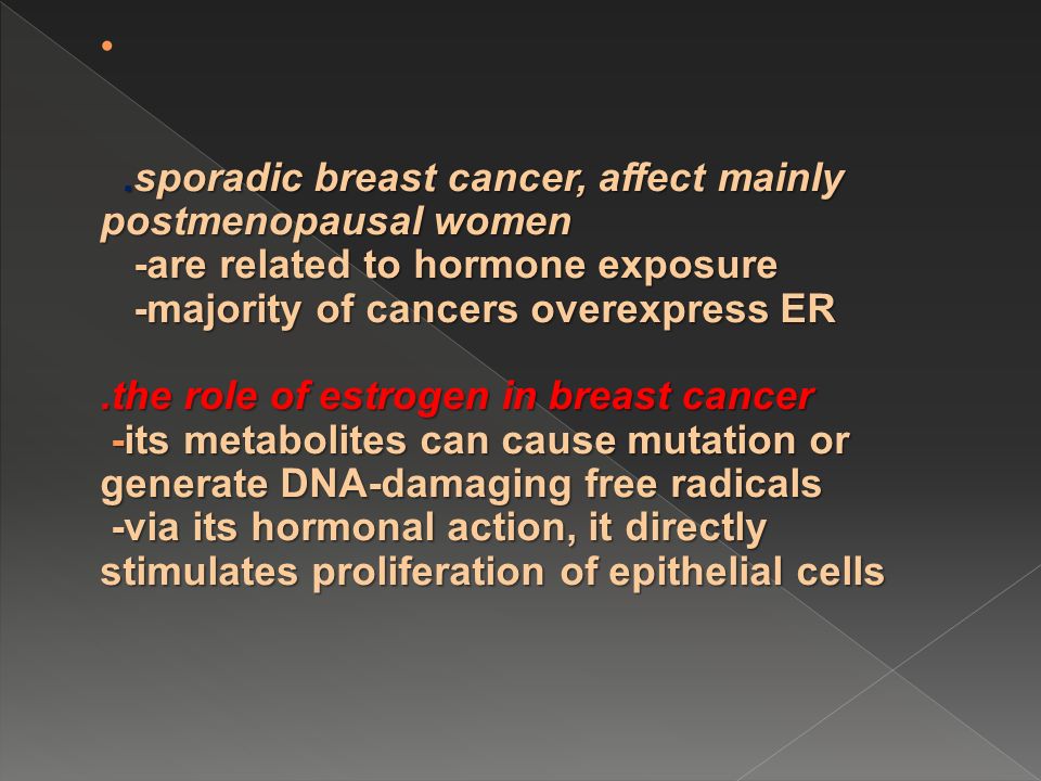 .sporadic breast cancer, affect mainly postmenopausal women -are related to hormone exposure -majority of cancers overexpress ER.the role of estrogen in breast cancer -its metabolites can cause mutation or generate DNA-damaging free radicals -via its hormonal action, it directly stimulates proliferation of epithelial cells.sporadic breast cancer, affect mainly postmenopausal women -are related to hormone exposure -majority of cancers overexpress ER.the role of estrogen in breast cancer -its metabolites can cause mutation or generate DNA-damaging free radicals -via its hormonal action, it directly stimulates proliferation of epithelial cells