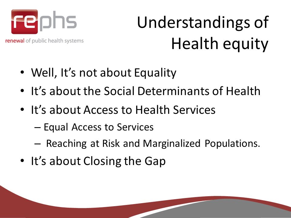Understandings of Health equity Well, It’s not about Equality It’s about the Social Determinants of Health It’s about Access to Health Services – Equal Access to Services – Reaching at Risk and Marginalized Populations.