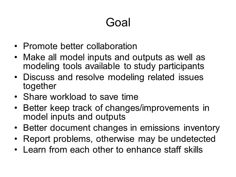 Goal Promote better collaboration Make all model inputs and outputs as well as modeling tools available to study participants Discuss and resolve modeling related issues together Share workload to save time Better keep track of changes/improvements in model inputs and outputs Better document changes in emissions inventory Report problems, otherwise may be undetected Learn from each other to enhance staff skills