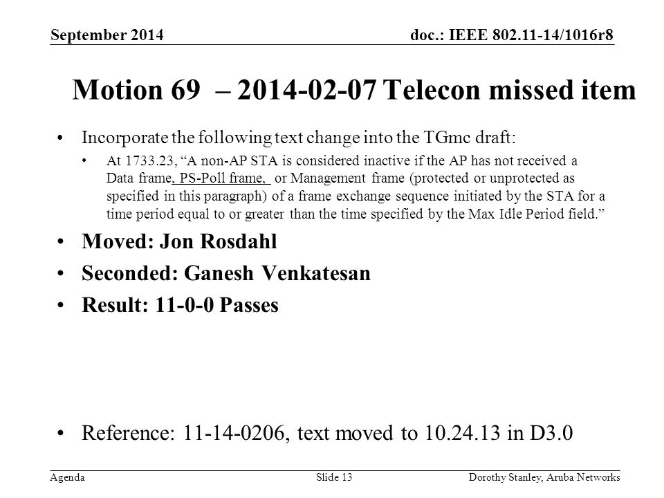 doc.: IEEE /1016r8 Agenda September 2014 Dorothy Stanley, Aruba NetworksSlide 13 Motion 69 – Telecon missed item Incorporate the following text change into the TGmc draft: At , A non-AP STA is considered inactive if the AP has not received a Data frame, PS-Poll frame, or Management frame (protected or unprotected as specified in this paragraph) of a frame exchange sequence initiated by the STA for a time period equal to or greater than the time specified by the Max Idle Period field. Moved: Jon Rosdahl Seconded: Ganesh Venkatesan Result: Passes Reference: , text moved to in D3.0