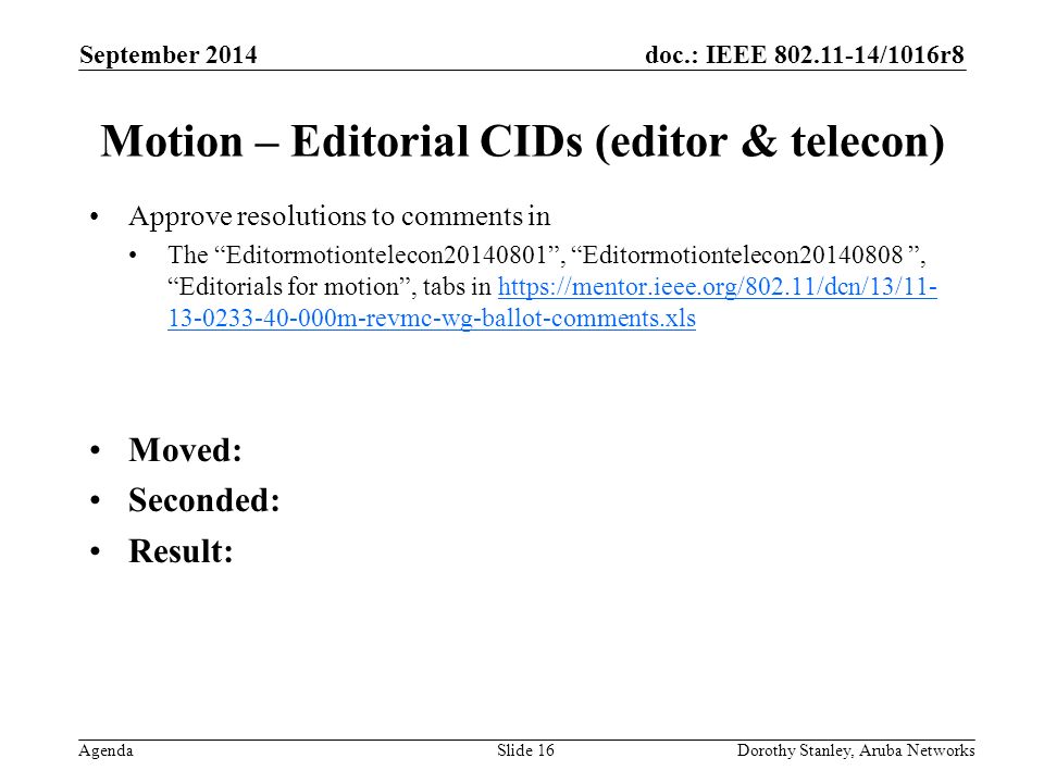 doc.: IEEE /1016r8 Agenda September 2014 Dorothy Stanley, Aruba NetworksSlide 16 Motion – Editorial CIDs (editor & telecon) Approve resolutions to comments in The Editormotiontelecon , Editormotiontelecon , Editorials for motion , tabs in m-revmc-wg-ballot-comments.xlshttps://mentor.ieee.org/802.11/dcn/13/ m-revmc-wg-ballot-comments.xls Moved: Seconded: Result: