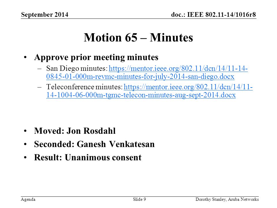 doc.: IEEE /1016r8 Agenda September 2014 Dorothy Stanley, Aruba NetworksSlide 9 Motion 65 – Minutes Approve prior meeting minutes –San Diego minutes: m-revmc-minutes-for-july-2014-san-diego.docxhttps://mentor.ieee.org/802.11/dcn/14/ m-revmc-minutes-for-july-2014-san-diego.docx –Teleconference minutes: m-tgmc-telecon-minutes-aug-sept-2014.docxhttps://mentor.ieee.org/802.11/dcn/14/ m-tgmc-telecon-minutes-aug-sept-2014.docx Moved: Jon Rosdahl Seconded: Ganesh Venkatesan Result: Unanimous consent