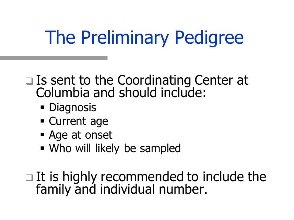 The Preliminary Pedigree   Is sent to the Coordinating Center at Columbia and should include:   Diagnosis   Current age   Age at onset   Who will likely be sampled   It is highly recommended to include the family and individual number.