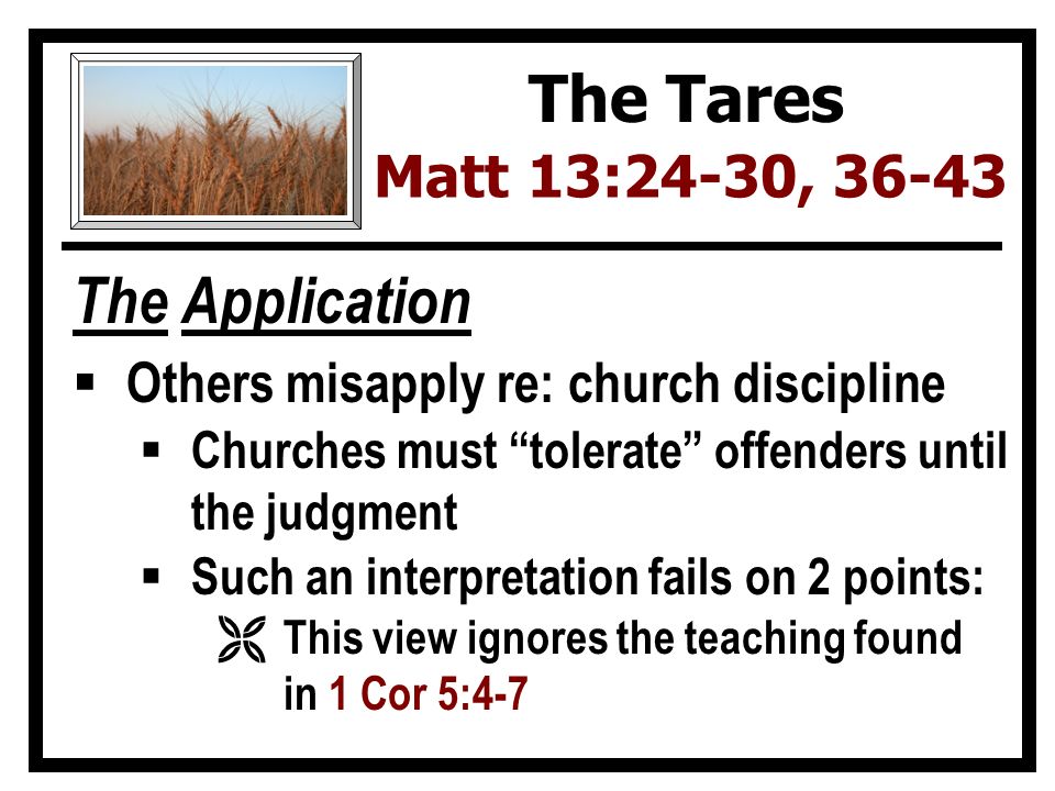 The Application  Others misapply re: church discipline  Churches must tolerate offenders until the judgment  Such an interpretation fails on 2 points: Ë This view ignores the teaching found in 1 Cor 5:4-7 The Tares Matt 13:24-30, 36-43