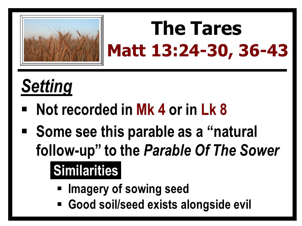 Setting  Not recorded in Mk 4 or in Lk 8  Some see this parable as a natural follow-up to the Parable Of The Sower Similarities  Imagery of sowing seed  Good soil/seed exists alongside evil The Tares Matt 13:24-30, 36-43