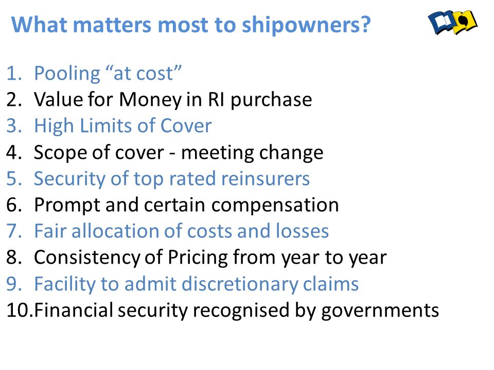1.Pooling at cost 2.Value for Money in RI purchase 3.High Limits of Cover 4.Scope of cover - meeting change 5.Security of top rated reinsurers 6.Prompt and certain compensation 7.Fair allocation of costs and losses 8.Consistency of Pricing from year to year 9.Facility to admit discretionary claims 10.Financial security recognised by governments What matters most to shipowners