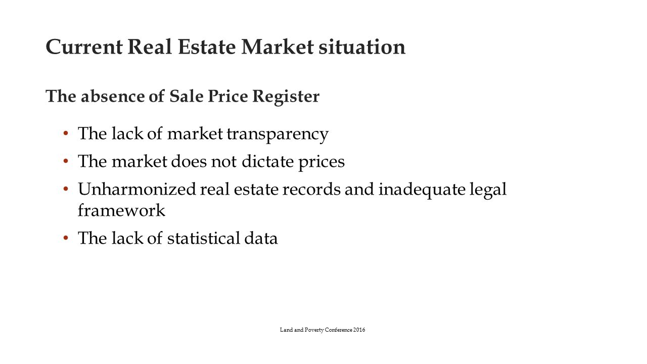 Current Real Estate Market situation The absence of Sale Price Register The lack of market transparency The market does not dictate prices Unharmonized real estate records and inadequate legal framework The lack of statistical data Land and Poverty Conference 2016