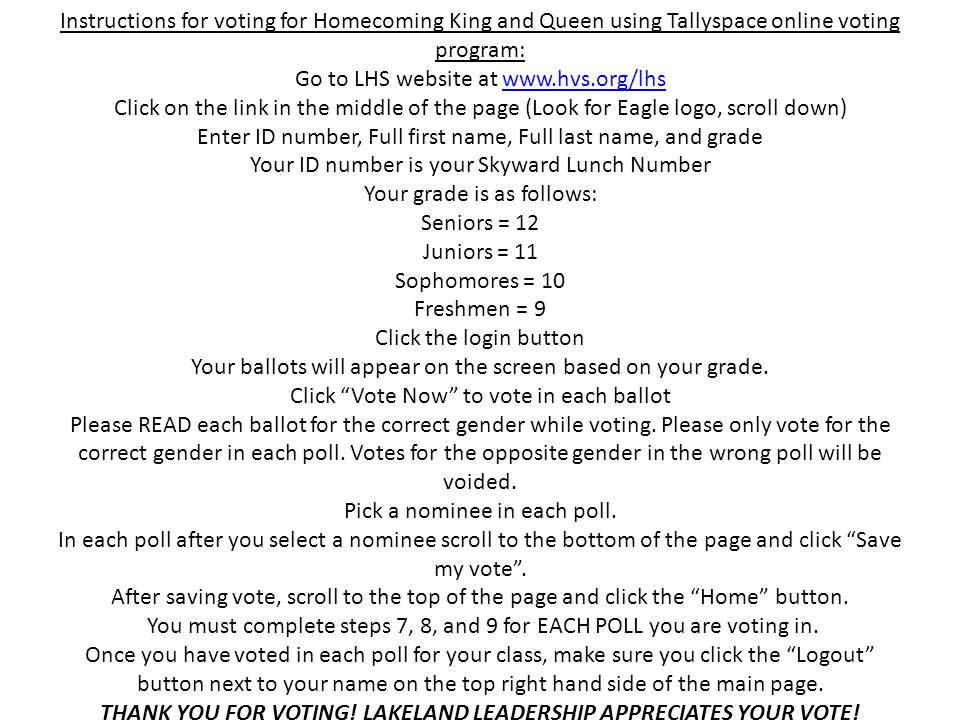 Instructions for voting for Homecoming King and Queen using Tallyspace online voting program: Go to LHS website at   Click on the link in the middle of the page (Look for Eagle logo, scroll down) Enter ID number, Full first name, Full last name, and grade Your ID number is your Skyward Lunch Number Your grade is as follows: Seniors = 12 Juniors = 11 Sophomores = 10 Freshmen = 9 Click the login button Your ballots will appear on the screen based on your grade.