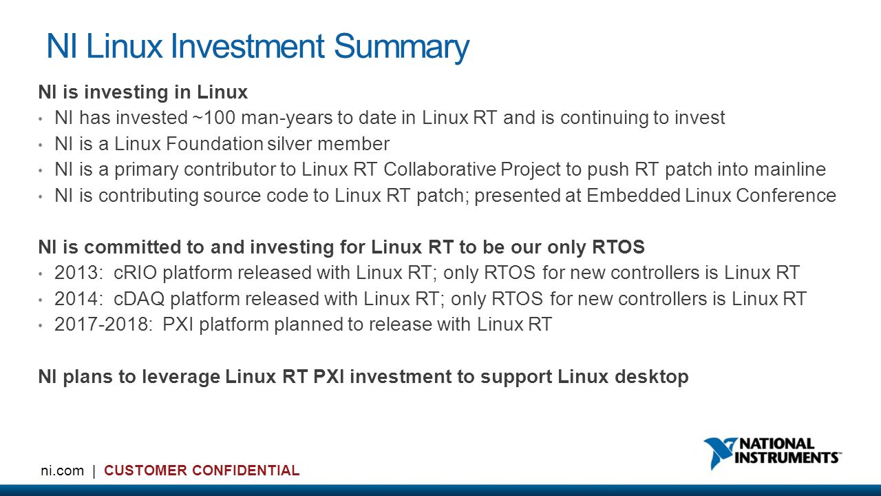 5 ni.com | CUSTOMER CONFIDENTIAL NI Linux Investment Summary NI is investing in Linux NI has invested ~100 man-years to date in Linux RT and is continuing to invest NI is a Linux Foundation silver member NI is a primary contributor to Linux RT Collaborative Project to push RT patch into mainline NI is contributing source code to Linux RT patch; presented at Embedded Linux Conference NI is committed to and investing for Linux RT to be our only RTOS 2013: cRIO platform released with Linux RT; only RTOS for new controllers is Linux RT 2014: cDAQ platform released with Linux RT; only RTOS for new controllers is Linux RT : PXI platform planned to release with Linux RT NI plans to leverage Linux RT PXI investment to support Linux desktop