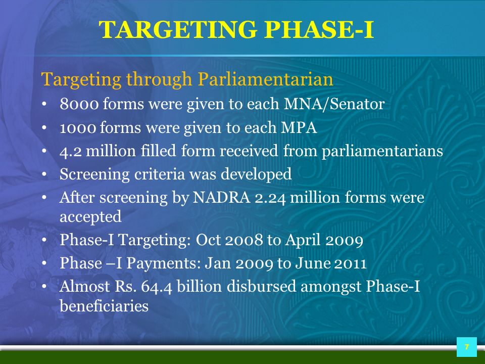 TARGETING PHASE-I Targeting through Parliamentarian 8000 forms were given to each MNA/Senator 1000 forms were given to each MPA 4.2 million filled form received from parliamentarians Screening criteria was developed After screening by NADRA 2.24 million forms were accepted Phase-I Targeting: Oct 2008 to April 2009 Phase –I Payments: Jan 2009 to June 2011 Almost Rs.