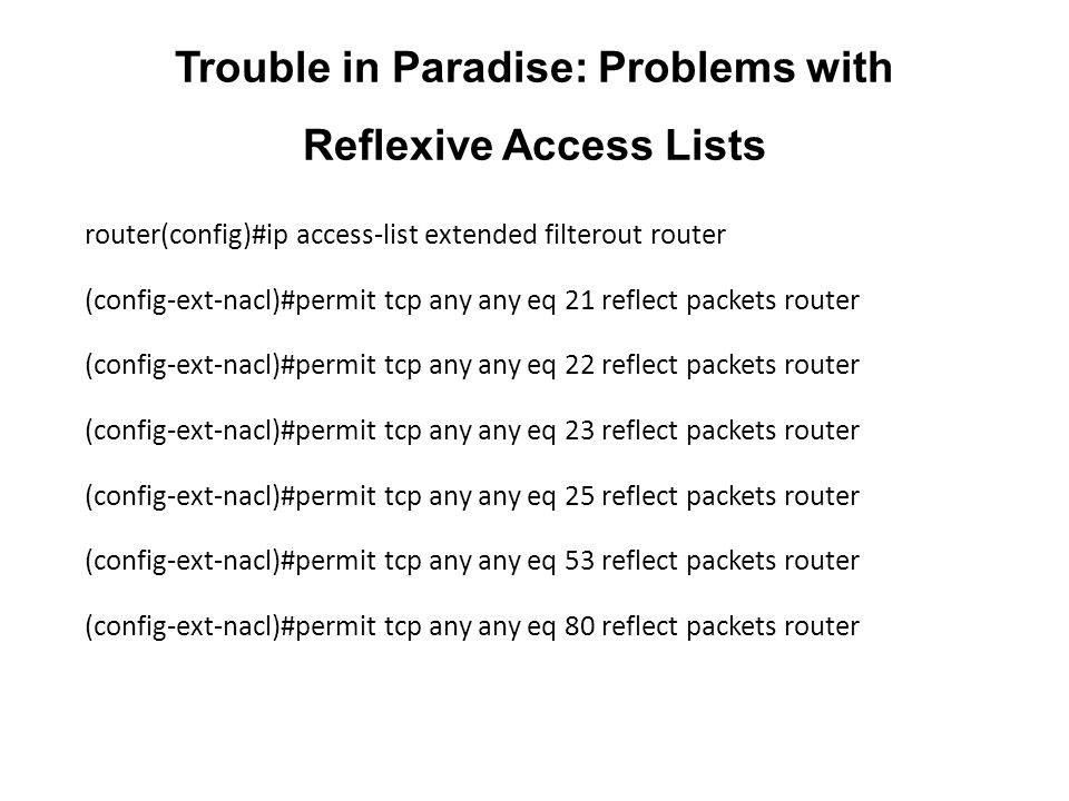 Trouble in Paradise: Problems with Reflexive Access Lists router(config)#ip access-list extended filterout router (config-ext-nacl)#permit tcp any any eq 21 reflect packets router (config-ext-nacl)#permit tcp any any eq 22 reflect packets router (config-ext-nacl)#permit tcp any any eq 23 reflect packets router (config-ext-nacl)#permit tcp any any eq 25 reflect packets router (config-ext-nacl)#permit tcp any any eq 53 reflect packets router (config-ext-nacl)#permit tcp any any eq 80 reflect packets router