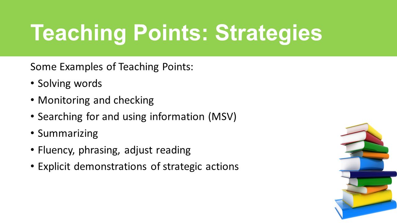 Teaching Points: Strategies Some Examples of Teaching Points: Solving words Monitoring and checking Searching for and using information (MSV) Summarizing Fluency, phrasing, adjust reading Explicit demonstrations of strategic actions