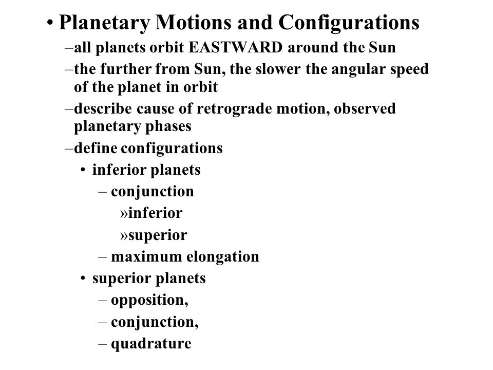 Planetary Motions and Configurations –all planets orbit EASTWARD around the Sun –the further from Sun, the slower the angular speed of the planet in orbit –describe cause of retrograde motion, observed planetary phases –define configurations inferior planets –conjunction »inferior »superior –maximum elongation superior planets –opposition, –conjunction, –quadrature