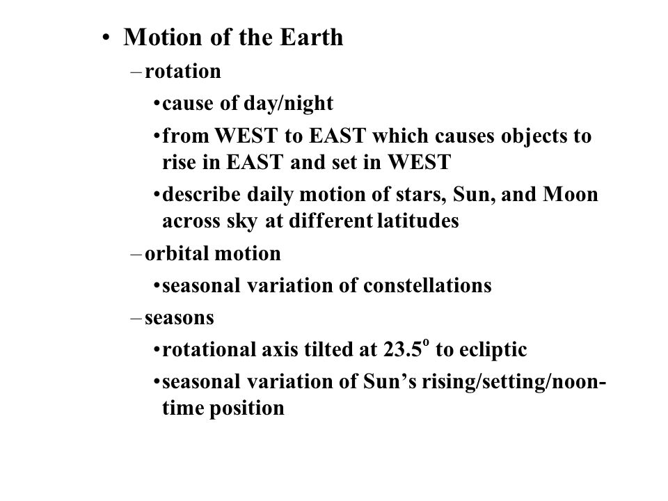 Motion of the Earth –rotation cause of day/night from WEST to EAST which causes objects to rise in EAST and set in WEST describe daily motion of stars, Sun, and Moon across sky at different latitudes –orbital motion seasonal variation of constellations –seasons rotational axis tilted at 23.5 o to ecliptic seasonal variation of Sun’s rising/setting/noon- time position