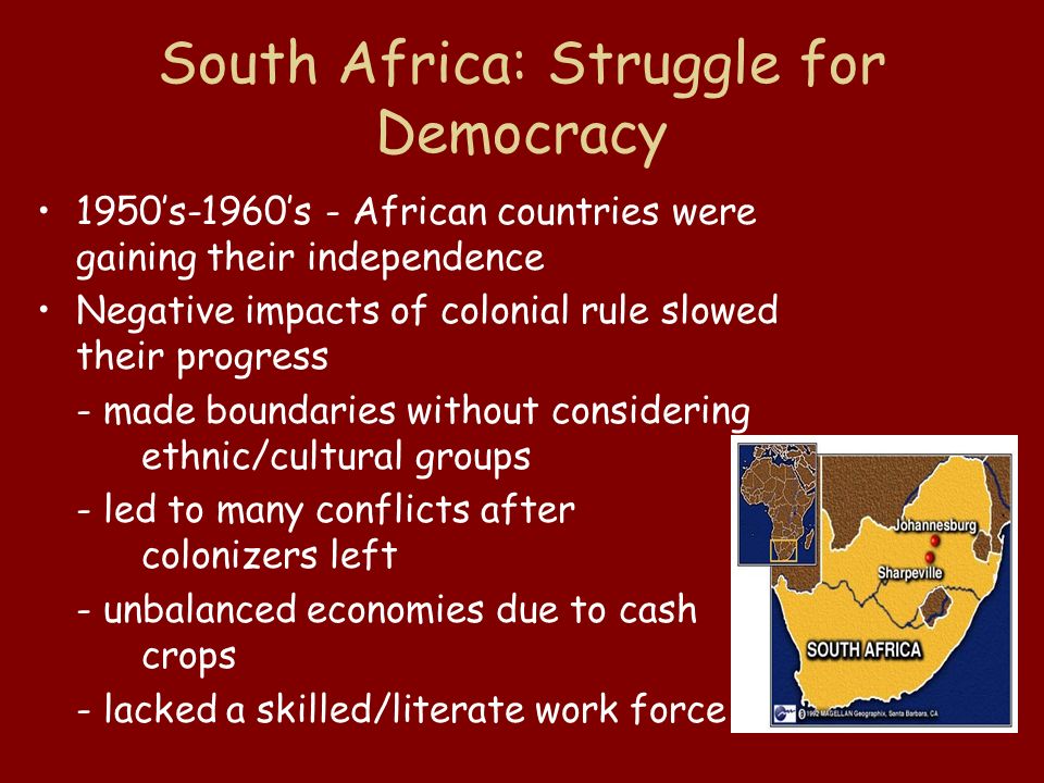 South Africa: Struggle for Democracy 1950’s-1960’s - African countries were gaining their independence Negative impacts of colonial rule slowed their progress - made boundaries without considering ethnic/cultural groups - led to many conflicts after colonizers left - unbalanced economies due to cash crops - lacked a skilled/literate work force