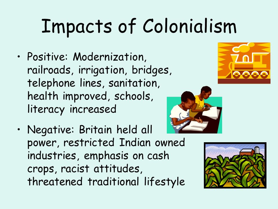 Impacts of Colonialism Positive: Modernization, railroads, irrigation, bridges, telephone lines, sanitation, health improved, schools, literacy increased Negative: Britain held all power, restricted Indian owned industries, emphasis on cash crops, racist attitudes, threatened traditional lifestyle