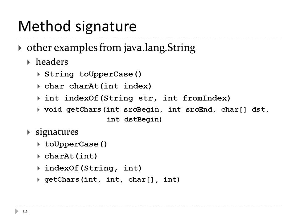 Method signature  other examples from java.lang.String  headers  String toUpperCase()  char charAt(int index)  int indexOf(String str, int fromIndex)  void getChars(int srcBegin, int srcEnd, char[] dst, int dstBegin)  signatures  toUpperCase()  charAt(int)  indexOf(String, int)  getChars(int, int, char[], int) 12