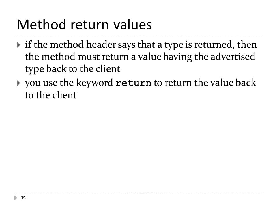Method return values  if the method header says that a type is returned, then the method must return a value having the advertised type back to the client  you use the keyword return to return the value back to the client 15