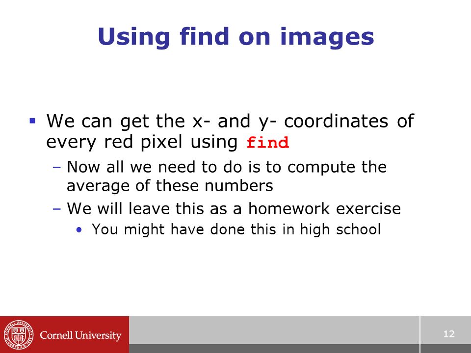 12 Using find on images  We can get the x- and y- coordinates of every red pixel using find –Now all we need to do is to compute the average of these numbers –We will leave this as a homework exercise You might have done this in high school