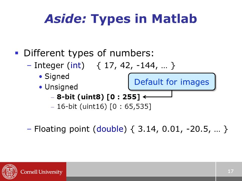 Aside: Types in Matlab  Different types of numbers: –Integer (int) { 17, 42, -144, … } Signed Unsigned 8-bit (uint8) [0 : 255] 16-bit (uint16) [0 : 65,535] –Floating point (double) { 3.14, 0.01, -20.5, … } 17 Default for images