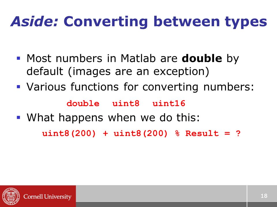 Aside: Converting between types  Most numbers in Matlab are double by default (images are an exception)  Various functions for converting numbers:  What happens when we do this: 18 doubleuint8uint16 uint8(200) + uint8(200) % Result =