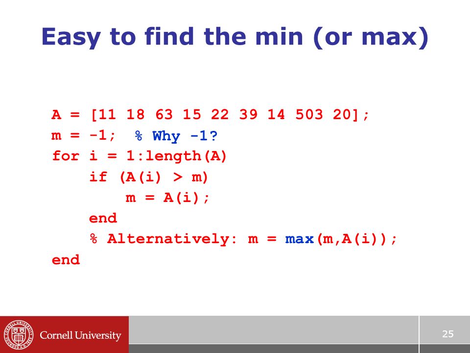 25 Easy to find the min (or max) A = [ ]; m = -1; for i = 1:length(A) if (A(i) > m) m = A(i); end % Alternatively: m = max(m,A(i)); end % Why -1