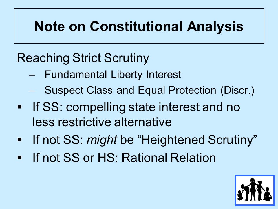 Note on Constitutional Analysis Reaching Strict Scrutiny –Fundamental Liberty Interest –Suspect Class and Equal Protection (Discr.)  If SS: compelling state interest and no less restrictive alternative  If not SS: might be Heightened Scrutiny  If not SS or HS: Rational Relation