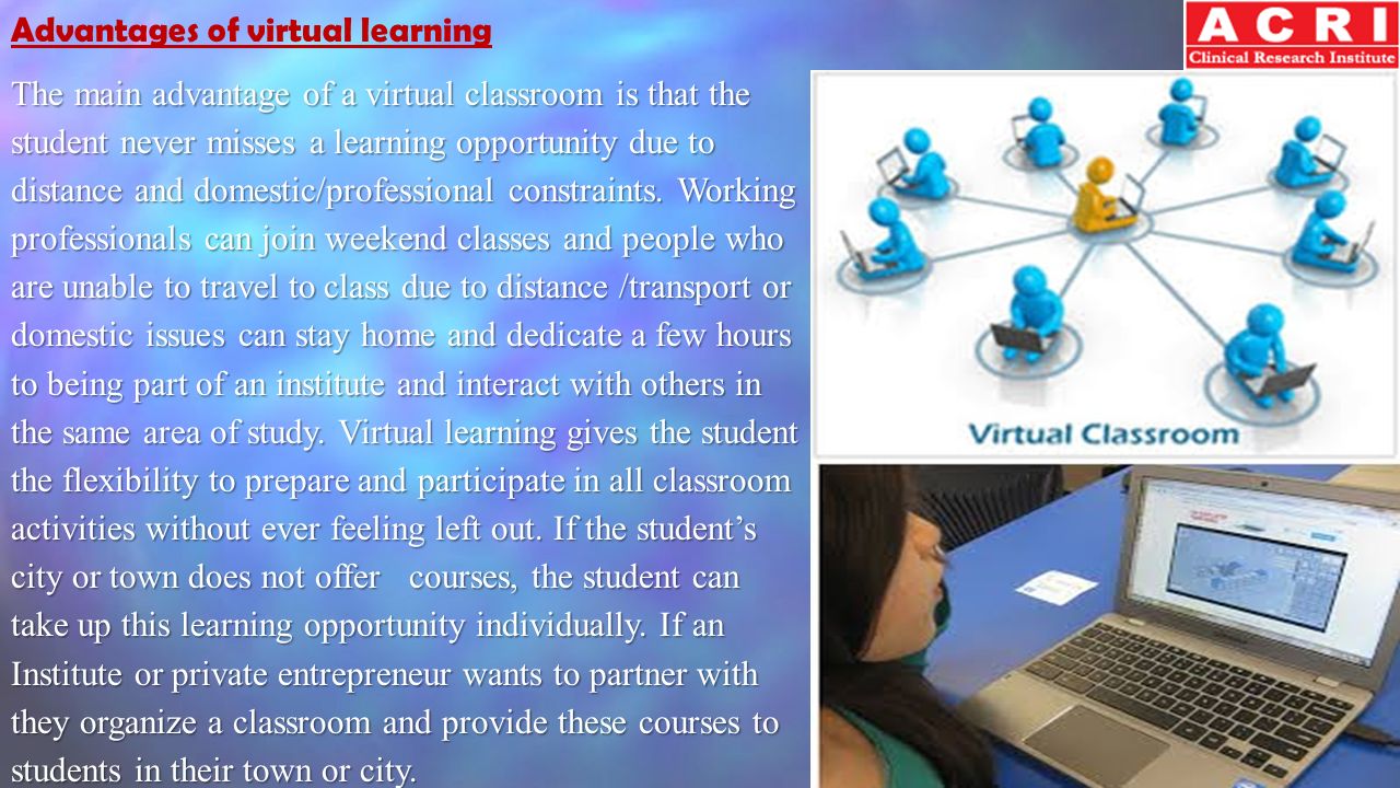 Advantages of virtual learning The main advantage of a virtual classroom is that the student never misses a learning opportunity due to distance and domestic/professional constraints.