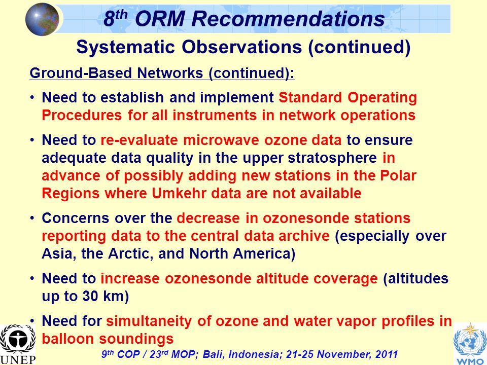 9 th COP / 23 rd MOP; Bali, Indonesia; November, th ORM Recommendations Systematic Observations (continued) Ground-Based Networks (continued): Need to establish and implement Standard Operating Procedures for all instruments in network operations Need to re-evaluate microwave ozone data to ensure adequate data quality in the upper stratosphere in advance of possibly adding new stations in the Polar Regions where Umkehr data are not available Concerns over the decrease in ozonesonde stations reporting data to the central data archive (especially over Asia, the Arctic, and North America) Need to increase ozonesonde altitude coverage (altitudes up to 30 km) Need for simultaneity of ozone and water vapor profiles in balloon soundings