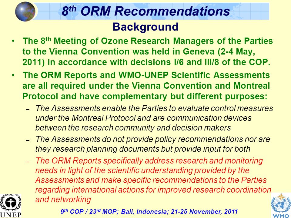 9 th COP / 23 rd MOP; Bali, Indonesia; November, th ORM Recommendations Background The 8 th Meeting of Ozone Research Managers of the Parties to the Vienna Convention was held in Geneva (2-4 May, 2011) in accordance with decisions I/6 and III/8 of the COP.