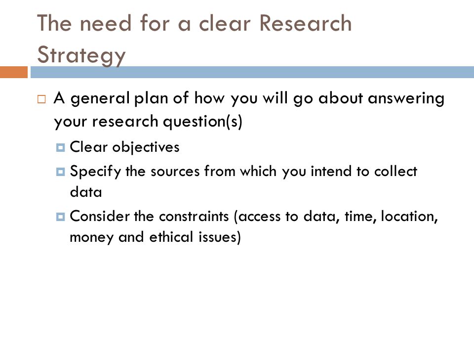The need for a clear Research Strategy  A general plan of how you will go about answering your research question(s)  Clear objectives  Specify the sources from which you intend to collect data  Consider the constraints (access to data, time, location, money and ethical issues)
