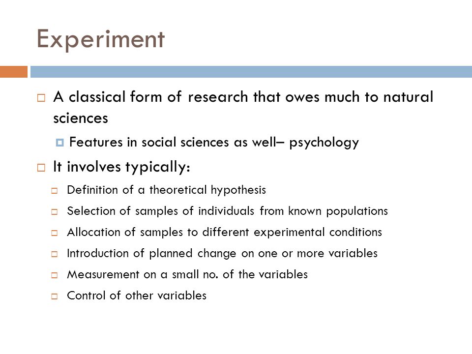Experiment  A classical form of research that owes much to natural sciences  Features in social sciences as well– psychology  It involves typically:  Definition of a theoretical hypothesis  Selection of samples of individuals from known populations  Allocation of samples to different experimental conditions  Introduction of planned change on one or more variables  Measurement on a small no.