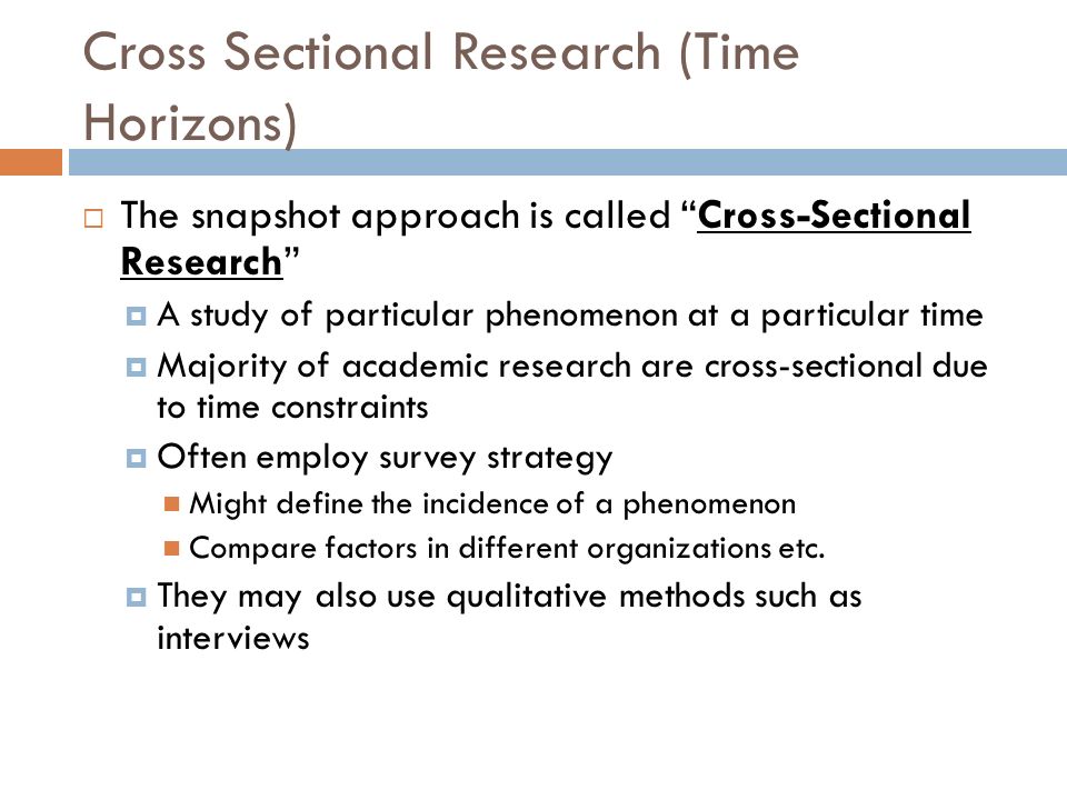 Cross Sectional Research (Time Horizons)  The snapshot approach is called Cross-Sectional Research  A study of particular phenomenon at a particular time  Majority of academic research are cross-sectional due to time constraints  Often employ survey strategy Might define the incidence of a phenomenon Compare factors in different organizations etc.