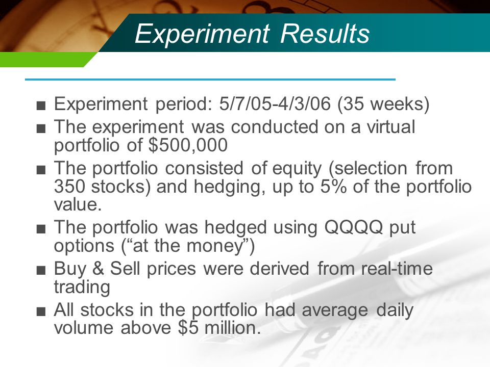 Experiment Results ■Experiment period: 5/7/05-4/3/06 (35 weeks) ■The experiment was conducted on a virtual portfolio of $500,000 ■The portfolio consisted of equity (selection from 350 stocks) and hedging, up to 5% of the portfolio value.