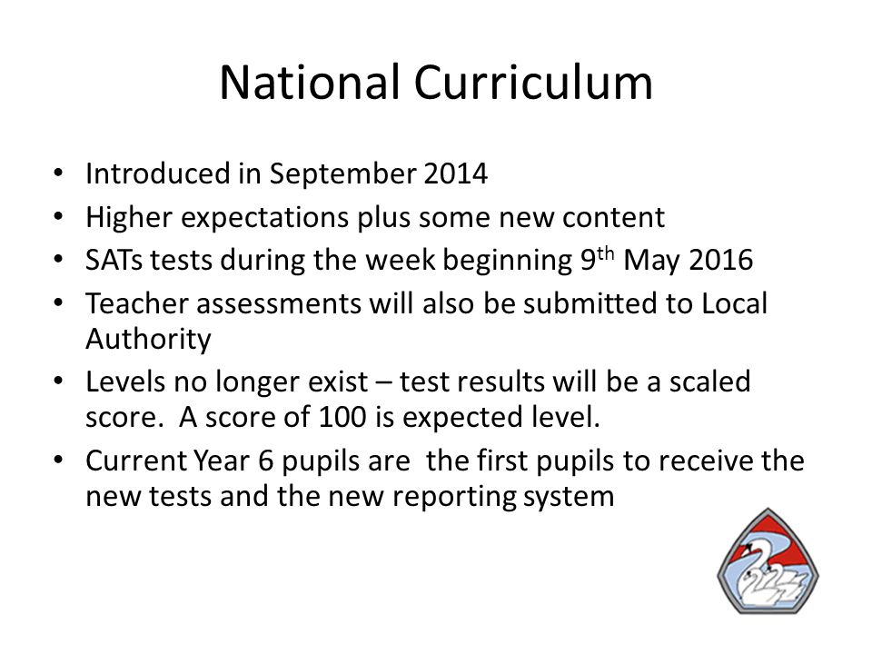 National Curriculum Introduced in September 2014 Higher expectations plus some new content SATs tests during the week beginning 9 th May 2016 Teacher assessments will also be submitted to Local Authority Levels no longer exist – test results will be a scaled score.