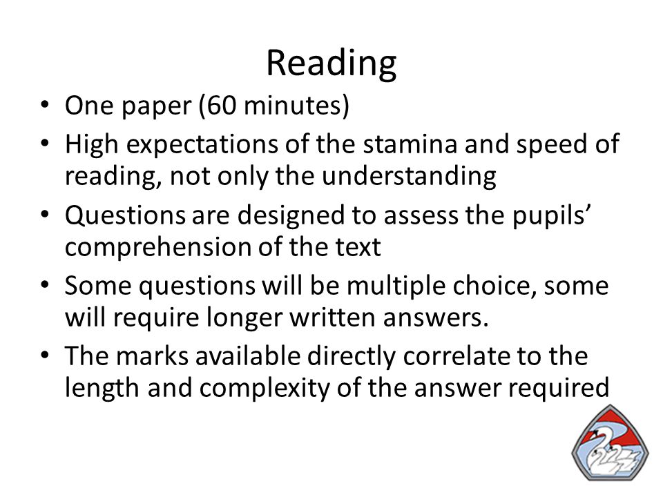 Reading One paper (60 minutes) High expectations of the stamina and speed of reading, not only the understanding Questions are designed to assess the pupils’ comprehension of the text Some questions will be multiple choice, some will require longer written answers.