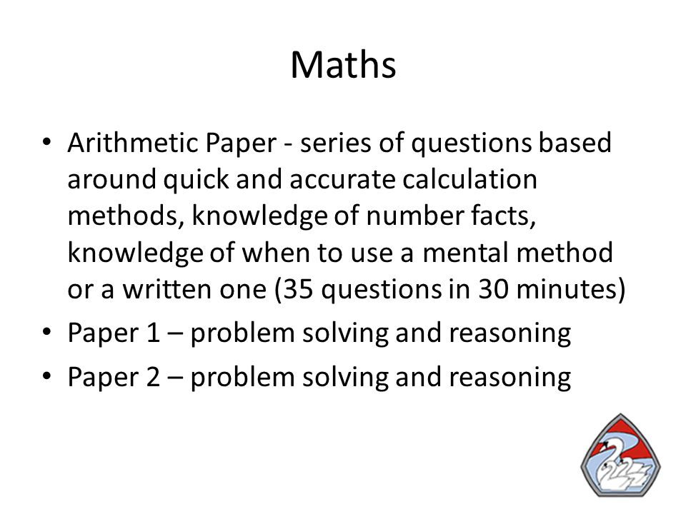 Maths Arithmetic Paper - series of questions based around quick and accurate calculation methods, knowledge of number facts, knowledge of when to use a mental method or a written one (35 questions in 30 minutes) Paper 1 – problem solving and reasoning Paper 2 – problem solving and reasoning