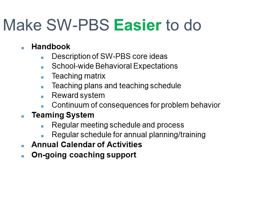 ■ Handbook ■ Description of SW-PBS core ideas ■ School-wide Behavioral Expectations ■ Teaching matrix ■ Teaching plans and teaching schedule ■ Reward system ■ Continuum of consequences for problem behavior ■ Teaming System ■ Regular meeting schedule and process ■ Regular schedule for annual planning/training ■ Annual Calendar of Activities ■ On-going coaching support Make SW-PBS Easier to do
