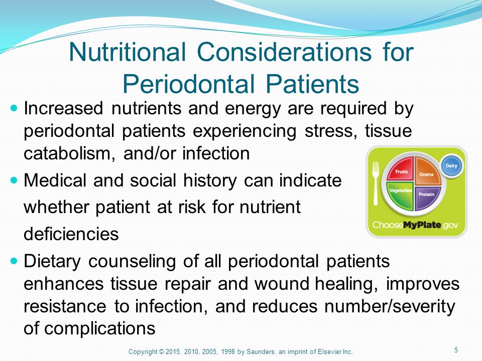 5 Nutritional Considerations for Periodontal Patients Increased nutrients and energy are required by periodontal patients experiencing stress, tissue catabolism, and/or infection Medical and social history can indicate whether patient at risk for nutrient deficiencies Dietary counseling of all periodontal patients enhances tissue repair and wound healing, improves resistance to infection, and reduces number/severity of complications Copyright © 2015, 2010, 2005, 1998 by Saunders, an imprint of Elsevier Inc.