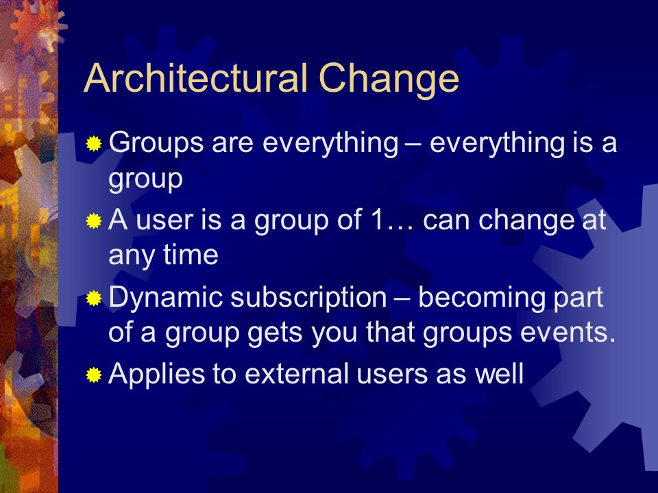 Architectural Change  Groups are everything – everything is a group  A user is a group of 1… can change at any time  Dynamic subscription – becoming part of a group gets you that groups events.