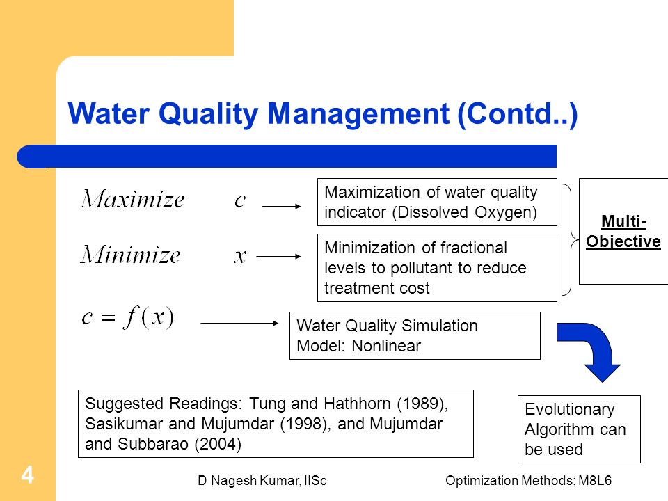 D Nagesh Kumar, IIScOptimization Methods: M8L6 4 Water Quality Management (Contd..) Maximization of water quality indicator (Dissolved Oxygen) Minimization of fractional levels to pollutant to reduce treatment cost Multi- Objective Water Quality Simulation Model: Nonlinear Evolutionary Algorithm can be used Suggested Readings: Tung and Hathhorn (1989), Sasikumar and Mujumdar (1998), and Mujumdar and Subbarao (2004)