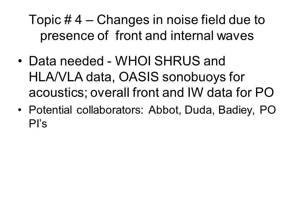 Topic # 4 – Changes in noise field due to presence of front and internal waves Data needed - WHOI SHRUS and HLA/VLA data, OASIS sonobuoys for acoustics; overall front and IW data for PO Potential collaborators: Abbot, Duda, Badiey, PO PI’s