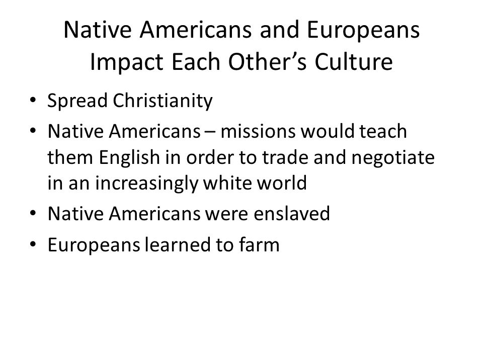 Native Americans and Europeans Impact Each Other’s Culture Spread Christianity Native Americans – missions would teach them English in order to trade and negotiate in an increasingly white world Native Americans were enslaved Europeans learned to farm