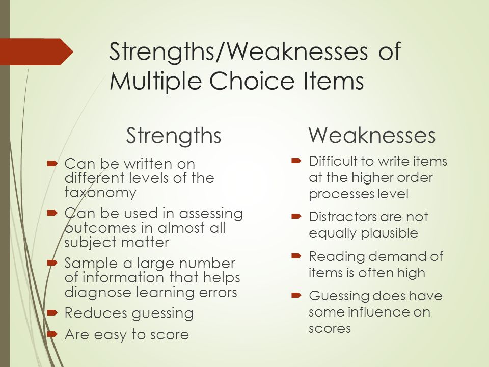 Strengths/Weaknesses of Multiple Choice Items Strengths  Can be written on different levels of the taxonomy  Can be used in assessing outcomes in almost all subject matter  Sample a large number of information that helps diagnose learning errors  Reduces guessing  Are easy to score Weaknesses  Difficult to write items at the higher order processes level  Distractors are not equally plausible  Reading demand of items is often high  Guessing does have some influence on scores