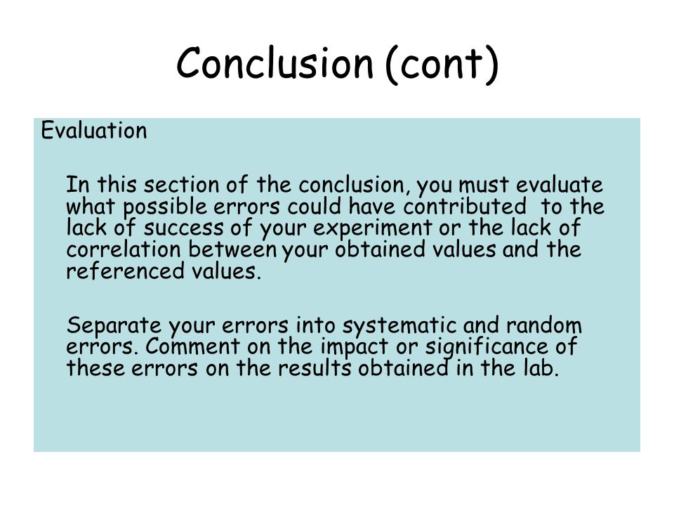 Conclusion (cont) Evaluation In this section of the conclusion, you must evaluate what possible errors could have contributed to the lack of success of your experiment or the lack of correlation between your obtained values and the referenced values.