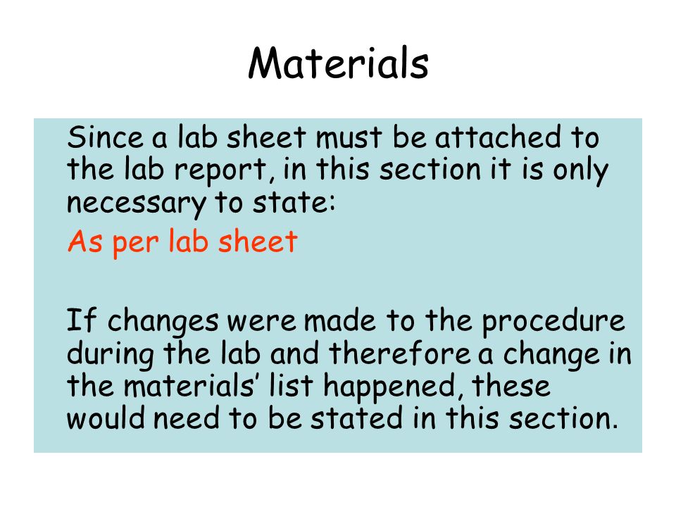 Materials Since a lab sheet must be attached to the lab report, in this section it is only necessary to state: As per lab sheet If changes were made to the procedure during the lab and therefore a change in the materials’ list happened, these would need to be stated in this section.