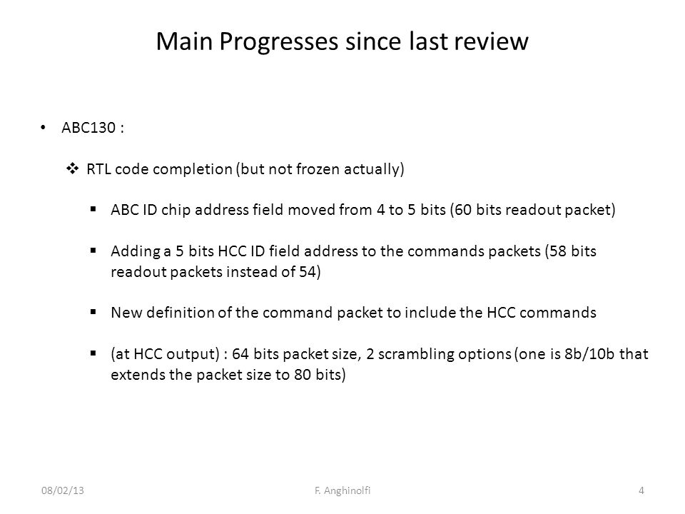 Main Progresses since last review ABC130 :  RTL code completion (but not frozen actually)  ABC ID chip address field moved from 4 to 5 bits (60 bits readout packet)  Adding a 5 bits HCC ID field address to the commands packets (58 bits readout packets instead of 54)  New definition of the command packet to include the HCC commands  (at HCC output) : 64 bits packet size, 2 scrambling options (one is 8b/10b that extends the packet size to 80 bits) 4F.