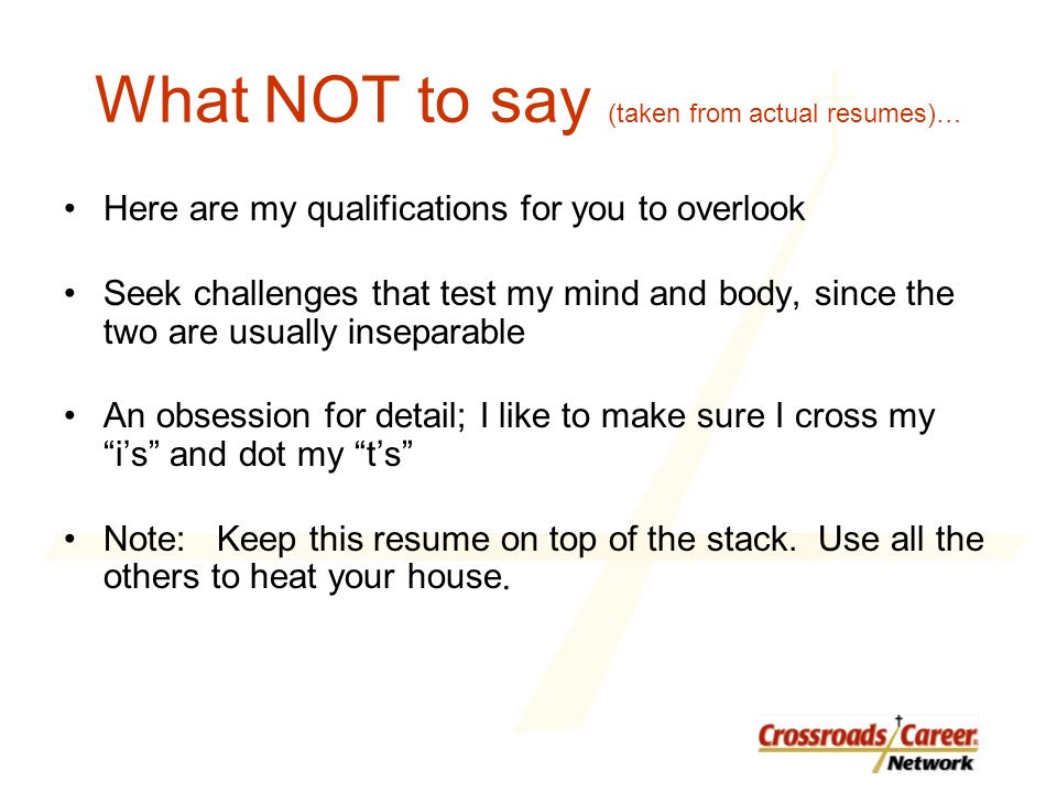 What NOT to say (taken from actual resumes)… Here are my qualifications for you to overlook Seek challenges that test my mind and body, since the two are usually inseparable An obsession for detail; I like to make sure I cross my i’s and dot my t’s Note: Keep this resume on top of the stack.